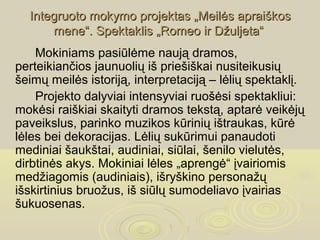 Integruoto mokymo projektas „Meilės apraiškos
      mene“. Spektaklis „Romeo ir Džuljeta“
    Mokiniams pasiūlėme naują dramos,
perteikiančios jaunuolių iš priešiškai nusiteikusių
šeimų meilės istoriją, interpretaciją – lėlių spektaklį.
    Projekto dalyviai intensyviai ruošėsi spektakliui:
mokėsi raiškiai skaityti dramos tekstą, aptarė veikėjų
paveikslus, parinko muzikos kūrinių ištraukas, kūrė
lėles bei dekoracijas. Lėlių sukūrimui panaudoti
mediniai šaukštai, audiniai, siūlai, šenilo vielutės,
dirbtinės akys. Mokiniai lėles „aprengė“ įvairiomis
medžiagomis (audiniais), išryškino personažų
išskirtinius bruožus, iš siūlų sumodeliavo įvairias
šukuosenas.
 