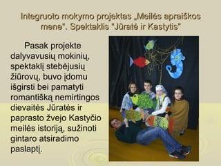 Integruoto mokymo projektas „Meilės apraiškos
       mene“. Spektaklis “Jūratė ir Kastytis”

    Pasak projekte
dalyvavusių mokinių,
spektaklį stebėjusių
žiūrovų, buvo įdomu
išgirsti bei pamatyti
romantišką nemirtingos
dievaitės Jūratės ir
paprasto žvejo Kastyčio
meilės istoriją, sužinoti
gintaro atsiradimo
paslaptį.
 