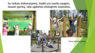 Su vaikais diskutuojama, kodėl yra svarbu saugoti,
tausoti gamtą, taip ugdomos ekologinės nuostatos.
Taurų nuotykių parke
 