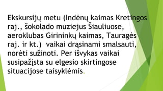 Ekskursijų metu (Indėnų kaimas Kretingos
raj., šokolado muziejus Šiauliuose,
aeroklubas Girininkų kaimas, Tauragės
raj. ir kt.) vaikai drąsinami smalsauti,
norėti sužinoti. Per išvykas vaikai
susipažįsta su elgesio skirtingose
situacijose taisyklėmis.
 