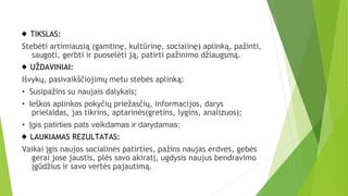  TIKSLAS:
Stebėti artimiausią (gamtinę, kultūrinę, socialinę) aplinką, pažinti,
saugoti, gerbti ir puoselėti ją, patirti pažinimo džiaugsmą.
 UŽDAVINIAI:
Išvykų, pasivaikščiojimų metu stebės aplinką:
• Susipažins su naujais dalykais;
• Ieškos aplinkos pokyčių priežasčių, informacijos, darys
prielaidas, jas tikrins, aptarinės(gretins, lygins, analizuos);
• Įgis patirties pats veikdamas ir darydamas;
 LAUKIAMAS REZULTATAS:
Vaikai įgis naujos socialinės patirties, pažins naujas erdves, gebės
gerai jose jaustis, plės savo akiratį, ugdysis naujus bendravimo
įgūdžius ir savo vertės pajautimą.
 