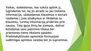 Vaikas, stebėdamas, kas vyksta aplink jį,
lygindamas tai, ką jis atrado su jau tinkama
informacija, užduodamas klausimus ir kartais
rasdamas į juos atsakymus ar likdamas su
klausimu, turimą informaciją priderina prie
naujos. Taip įgyja žinių be įtampos, dažnai
keisdamas savo pažinimo tikslus bei
priemones tiems tikslams pasiekti.
Priešmokyklinuko sąmonėje formuojasi
sudėtingas aplinkos vaizdas bei jo supratimas.
 