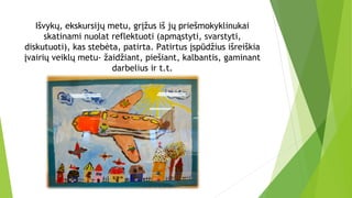 Išvykų, ekskursijų metu, grįžus iš jų priešmokyklinukai
skatinami nuolat reflektuoti (apmąstyti, svarstyti,
diskutuoti), kas stebėta, patirta. Patirtus įspūdžius išreiškia
įvairių veiklų metu- žaidžiant, piešiant, kalbantis, gaminant
darbelius ir t.t.
 