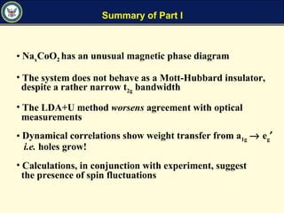 Summary of Part I
• NaxCoO2 has an unusual magnetic phase diagram
• The system does not behave as a Mott-Hubbard insulator,
despite a rather narrow t2g bandwidth
• The LDA+U method worsens agreement with optical
measurements
• Dynamical correlations show weight transfer from a1g → eg′
i.e. holes grow!
• Calculations, in conjunction with experiment, suggest
the presence of spin fluctuations
 