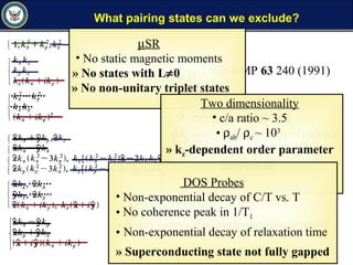 » Superconducting state not fully gapped
What pairing states can we exclude?
» No states with L≠ 0
» kz-dependent order parameter
unphysical
After Sigrist and Ueda RMP 63 240 (1991)
9 representations
25 total states
µSR
• No static magnetic moments
» No states with L≠0
» No non-unitary triplet states
Two dimensionality
• c/a ratio ~ 3.5
• ρab/ ρc ~ 103
» kz-dependent order parameter
unrealistic
DOS Probes
• Non-exponential decay of C/T vs. T
• No coherence peak in 1/T1
• Non-exponential decay of relaxation time
» Superconducting state not fully gapped
 