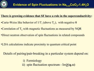 Evidence of Spin Fluctuations in Na0.35CoO2•1.4H2O
•Curie-Weiss like behavior of 1/T1 (above TC), with negative θ
•Correlation of TC with magnetic fluctuations as measured by NQR
•Direct neutron observation of spin fluctuations in related compounds
•LDA calculations indicate proximity to quantum critical point
There is growing evidence that SF have a role in the superconductivity:
Details of pairing/pair-breaking in a particular system depend on:
i) Fermiology
ii) spin fluctuation spectrum - Imχ(q,ω)
 