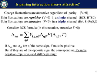 Is pairing interaction always attractive?
),(, TFV β
β
βαβα q
q
qkqk ∆∆=∆ ∑
Consider BCS formula (in this notation, attractive V>0):
If ∆kα and ∆qβ are of the same sign, V must be positive.
But if they are of the opposite sign, the corresponding V can be
negative (repulsive) and still be pairing!
17
Charge fluctuations are attractive regardless of parity (V>0)
Spin fluctuations are repulsive (V<0) in a singlet channel (BCS, HTSC)
Spin fluctuations are attractive (V<0) in a triplet channel (He3
, Sr2RuO4?)
 
