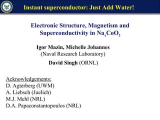 Electronic Structure, Magnetism and
Superconductivity in NaxCoO2
Acknowledgements:
D. Agterberg (UWM)
A. Liebsch (Juelich)
M.J. Mehl (NRL)
D.A. Papaconstantopoulos (NRL)
Igor Mazin, Michelle Johannes
(Naval Research Laboratory)
David Singh (ORNL)
Instant superconductor: Just Add Water!
 