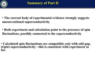 Summary of Part II
• Calculated spin fluctuations are compatible only with odd gap,
triplet superconductivity - this is consistent with experiment so
far.
• The current body of experimental evidence strongly suggests
unconventional superconductivity
• Both experiment and calculation point to the presence of spin
fluctuations, possibly connected to the superconductivity
 