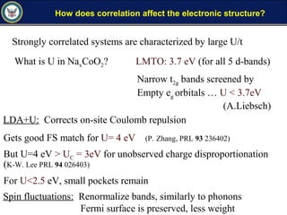 How does correlation affect the electronic structure?
Strongly correlated systems are characterized by large U/t
What is U in NaxCoO2? LMTO: 3.7 eV (for all 5 d-bands)
Narrow t2g bands screened by
Empty eg orbitals … U < 3.7eV
(A.Liebsch)
LDA+U: Corrects on-site Coulomb repulsion
Gets good FS match for U= 4 eV (P. Zhang, PRL 93 236402)
But U=4 eV > UC = 3eV for unobserved charge disproportionation
(K-W. Lee PRL 94 026403)
For U<2.5 eV, small pockets remain
Spin fluctuations: Renormalize bands, similarly to phonons
Fermi surface is preserved, less weight
 