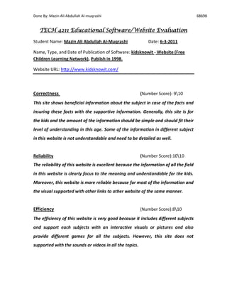 Done By: Mazin Ali Abdullah Al-muqrashi                                                 68698


   TECH 4211 Educational Software/Website Evaluation

Student Name: Mazin Ali Abdullah Al-Muqrashi                 Date: 6-3-2011

Name, Type, and Date of Publication of Software: kidsknowit - Website (Free
Children Learning Network), Publish in 1998.

Website URL: http://www.kidsknowit.com/




Correctness                                              (Number Score): 910
This site shows beneficial information about the subject in case of the facts and
insuring these facts with the supportive information. Generally, this site is for
the kids and the amount of the information should be simple and should fit their
level of understanding in this age. Some of the information in different subject
in this website is not understandable and need to be detailed as well.


Reliability                                              (Number Score):1010
The reliability of this website is excellent because the information of all the field
in this website is clearly focus to the meaning and understandable for the kids.
Moreover, this website is more reliable because for most of the information and
the visual supported with other links to other website of the same manner.


Efficiency                                               (Number Score):810
The efficiency of this website is very good because it includes different subjects
and support each subjects with an interactive visuals or pictures and also
provide different games for all the subjects. However, this site does not
supported with the sounds or videos in all the topics.
 