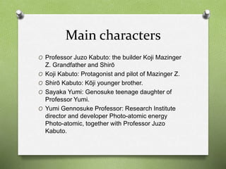 Main characters
O Professor Juzo Kabuto: the builder Koji Mazinger
Z. Grandfather and Shirō
O Koji Kabuto: Protagonist and pilot of Mazinger Z.
O Shirō Kabuto: Kōji younger brother.
O Sayaka Yumi: Genosuke teenage daughter of
Professor Yumi.
O Yumi Gennosuke Professor: Research Institute
director and developer Photo-atomic energy
Photo-atomic, together with Professor Juzo
Kabuto.
 