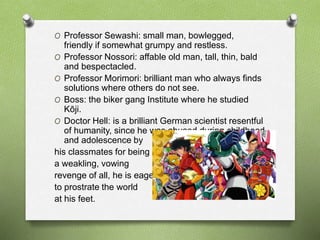 O Professor Sewashi: small man, bowlegged,
friendly if somewhat grumpy and restless.
O Professor Nossori: affable old man, tall, thin, bald
and bespectacled.
O Professor Morimori: brilliant man who always finds
solutions where others do not see.
O Boss: the biker gang Institute where he studied
Kōji.
O Doctor Hell: is a brilliant German scientist resentful
of humanity, since he was abused during childhood
and adolescence by
his classmates for being
a weakling, vowing
revenge of all, he is eager
to prostrate the world
at his feet.
 