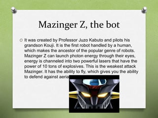 Mazinger Z, the bot
O It was created by Professor Juzo Kabuto and pilots his
grandson Kouji. It is the first robot handled by a human,
which makes the ancestor of the popular genre of robots.
Mazinger Z can launch photon energy through their eyes,
energy is channeled into two powerful lasers that have the
power of 10 tons of explosives. This is the weakest attack
Mazinger. It has the ability to fly, which gives you the ability
to defend against aerial enemies.
 