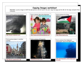 Copying Images worksheet
      Directions: Locate an image to fulfill the description on the left side of the chart. Copy the image and the URL for the image, and paste them
      in the box..


Find a picture about Hurricanes                 Find a picture about the Alphabet.                  Find a picture of a Flag.




http://travel.maktoob.com                       http://www.prometheanplanet.com                     http://www.wamy.org


Find a picture taken in another                 Find a picture of Fireworks.
country.                                                                                            Find a picture from National
                                                                                                    Geographic about the Black Sea.




                                                                                                    http://photography.nationalgeograp
http://forum.uaewomen.net                       arabianbusiness.com                                 hic.com
 