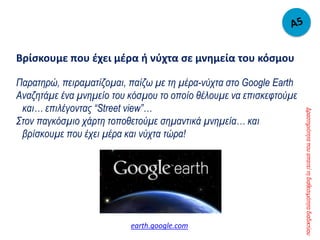 Παξαηεξώ, πεηξακαηίδνκαη, παίδω κε ηε κέξα-λύρηα ζην Google Earth
Αλαδεηάκε έλα κλεκείν ηνπ θόζκνπ ην νπνίν ζέινπκε λα επηζθεθηνύκε
θαη… επηιέγνληαο “Street view”…
Σηνλ παγθόζκην ράξηε ηνπνζεηνύκε ζεκαληηθά κλεκεία… θαη
βξίζθνπκε πνπ έρεη κέξα θαη λύρηα ηώξα!
earth.google.com
Βρίςκουμε που ζχει μζρα ή νφχτα ςε μνημεία του κόςμου
Γξαζηεξηόηεηαπνπαπαηηείηεδηαζεζηκόηεηαδηαδηθηύνπ
 