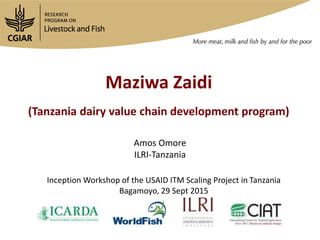 Maziwa Zaidi
(Tanzania dairy value chain development program)
Amos Omore
ILRI-Tanzania
Inception Workshop of the USAID ITM Scaling Project in Tanzania
Bagamoyo, 29 Sept 2015
 