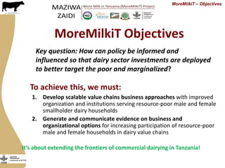 MoreMilkiT Objectives
1. Develop scalable value chains business approaches with improved
organization and institutions serving resource-poor male and female
smallholder dairy households
2. Generate and communicate evidence on business and
organizational options for increasing participation of resource-poor
male and female households in dairy value chains
MoreMilkiT – Objectives
Key question: How can policy be informed and
influenced so that dairy sector investments are deployed
to better target the poor and marginalized?
To achieve this, we must:
It’s about extending the frontiers of commercial dairying in Tanzania!
 