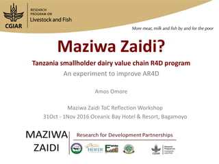 Maziwa Zaidi?
Tanzania smallholder dairy value chain R4D program
An experiment to improve AR4D
Maziwa Zaidi ToC Reflection Workshop
31Oct - 1Nov 2016 Oceanic Bay Hotel & Resort, Bagamoyo
Amos Omore
 