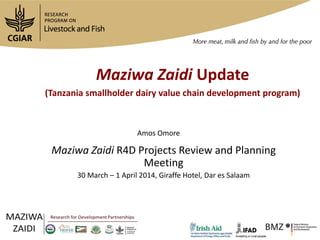 Maziwa Zaidi Update
(Tanzania smallholder dairy value chain development program)
Maziwa Zaidi R4D Projects Review and Planning
Meeting
30 March – 1 April 2014, Giraffe Hotel, Dar es Salaam
Amos Omore
 