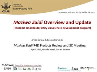 Maziwa Zaidi Overview and Update
(Tanzania smallholder dairy value chain development program)
Maziwa Zaidi R4D Projects Review and SC Meeting
1 April 2015, Giraffe Hotel, Dar es Salaam
Amos Omore & Lusato Kurwijila
 