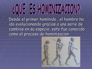 Desde el primer homínido , el hombre ha ido evolucionando gracias a una serie de cambios en su especie, esto fue conocido como el proceso de hominizacion ¿QUE  ES HOMINIZACION? 