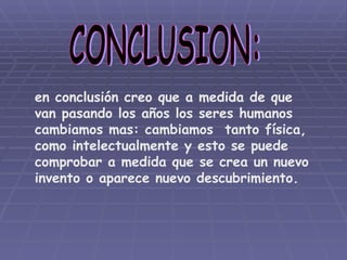 CONCLUSION: en conclusión creo que a medida de que van pasando los años los seres humanos cambiamos mas: cambiamos  tanto física, como intelectualmente y esto se puede comprobar a medida que se crea un nuevo  invento o aparece nuevo descubrimiento. 