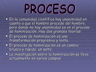 En la comunidad científica hay unanimidad en cuanto a que el hombre procede del hombre, pero donde no hay unanimidad es en el proceso de hominización. Hay dos grandes teorías: El proceso de hominización es una transformación progresiva y lenta. El proceso de hominización es un cambio brusco y rápido, un salto. La investigación sobre la hominización se lleva actualmente en varios campos: PROCESO 