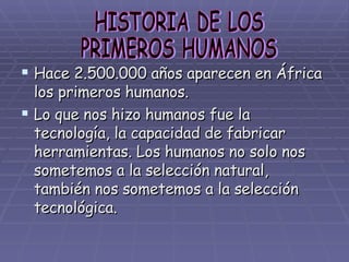 Hace 2.500.000 años aparecen en África los primeros humanos. Lo que nos hizo humanos fue la tecnología, la capacidad de fabricar herramientas. Los humanos no solo nos sometemos a la selección natural, también nos sometemos a la selección tecnológica. HISTORIA DE LOS  PRIMEROS HUMANOS 