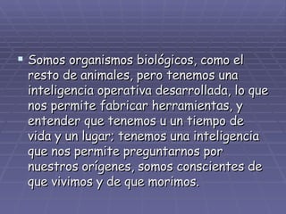 Somos organismos biológicos, como el resto de animales, pero tenemos una inteligencia operativa desarrollada, lo que nos permite fabricar herramientas, y entender que tenemos u un tiempo de vida y un lugar; tenemos una inteligencia que nos permite preguntarnos por nuestros orígenes, somos conscientes de que vivimos y de que morimos. 