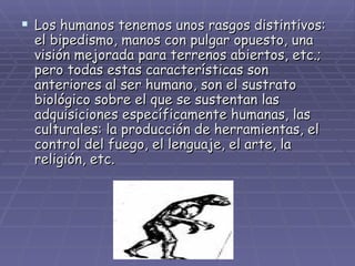 Los humanos tenemos unos rasgos distintivos: el bipedismo, manos con pulgar opuesto, una visión mejorada para terrenos abiertos, etc.; pero todas estas características son anteriores al ser humano, son el sustrato biológico sobre el que se sustentan las adquisiciones específicamente humanas, las culturales: la producción de herramientas, el control del fuego, el lenguaje, el arte, la religión, etc. 