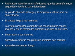 Fabricaban utensilios mas sofisticados, que les permitía mayor seguridad y facilidad para defenderse. Le pierde el miedo al fuego y lo empieza a utilizar para su alimentación. El trabajo llega a los hombres. Los viejos necesitan compartir sus conocimientos con los jóvenes y así se forman las primeras escuelas al aire libre. Enterraban a sus muertos. Aprendió a cubrirse con pieles de animales que cazaban. Aprendió a encender fuego. 