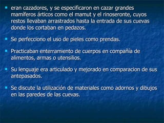 eran cazadores, y se especificaron en cazar grandes mamíferos árticos como el mamut y el rinoseronte, cuyos restos llevaban arrastrados hasta la entrada de sus cuevas donde los cortaban en pedazos. Se perfecciono el uso de pieles como prendas. Practicaban enterramiento de cuerpos en compañía de alimentos, armas o utensilios. Su lenguaje era articulado y mejorado en comparacion de sus antepasados. Se discute la utilización de materiales como adornos y dibujos en las paredes de las cuevas. 