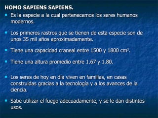 HOMO SAPIENS SAPIENS. Es la especie a la cual pertenecemos los seres humanos modernos. Los primeros rastros que se tienen de esta especie son de unos 35 mil años aproximadamente. Tiene una capacidad craneal entre 1500 y 1800 cm 3 . Tiene una altura promedio entre 1.67 y 1.80. Los seres de hoy en día viven en familias, en casas construidas gracias a la tecnología y a los avances de la ciencia. Sabe utilizar el fuego adecuadamente, y se le dan distintos usos. 