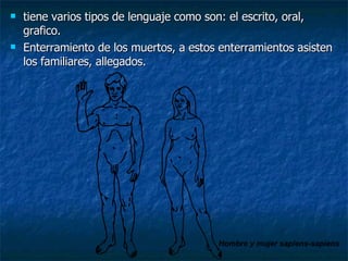 tiene varios tipos de lenguaje como son: el escrito, oral, grafico. Enterramiento de los muertos, a estos enterramientos asisten los familiares, allegados. Hombre y mujer sapiens-sapiens 