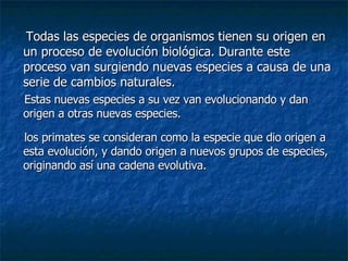 Todas las especies de organismos tienen su origen en un proceso de evolución biológica. Durante este proceso van surgiendo nuevas especies a causa de una serie de cambios naturales. Estas nuevas especies a su vez van evolucionando y dan origen a otras nuevas especies. los primates se consideran como la especie que dio origen a esta evolución, y dando origen a nuevos grupos de especies, originando así una cadena evolutiva. 