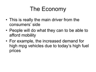 The Economy This is really the main driver from the consumers’ side People will do what they can to be able to afford mobility For example, the increased demand for high mpg vehicles due to today’s high fuel prices  