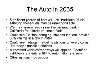 The Auto in 2035 Significant portion of fleet will use “traditional” fuels, although these fuels may be unrecognizable  We may have already seen the demand peak in California for petroleum-based fuels  Could see EV “fast-charging” stations that can provide 80% charge in a few minutes Could see hydrogen refueling stations on every corner like today’s gasoline stations Automated vehicles/roadways will appear. Electrified vehicles are a natural fit into automation systems Other options may appear 