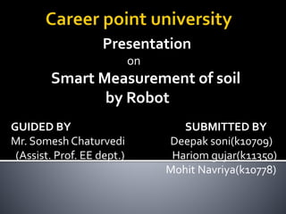Presentation
on
Smart Measurement of soil
by Robot
GUIDED BY SUBMITTED BY
Mr. Somesh Chaturvedi Deepak soni(k10709)
(Assist. Prof. EE dept.) Hariom gujar(k11350)
Mohit Navriya(k10778)
 