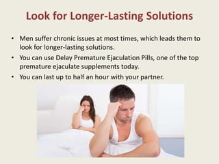 Look for Longer-Lasting Solutions
• Men suffer chronic issues at most times, which leads them to
look for longer-lasting solutions.
• You can use Delay Premature Ejaculation Pills, one of the top
premature ejaculate supplements today.
• You can last up to half an hour with your partner.
 