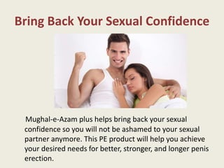 Bring Back Your Sexual Confidence
Mughal-e-Azam plus helps bring back your sexual
confidence so you will not be ashamed to your sexual
partner anymore. This PE product will help you achieve
your desired needs for better, stronger, and longer penis
erection.
 