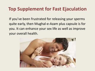 Top Supplement for Fast Ejaculation
If you’ve been frustrated for releasing your sperms
quite early, then Mughal-e-Azam plus capsule is for
you. It can enhance your sex life as well as improve
your overall health.
 