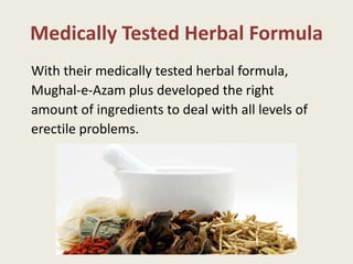 Medically Tested Herbal Formula
With their medically tested herbal formula,
Mughal-e-Azam plus developed the right
amount of ingredients to deal with all levels of
erectile problems.
 