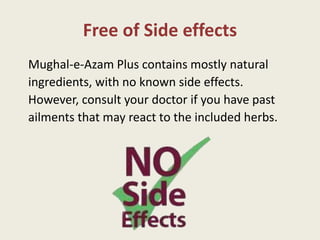 Free of Side effects
Mughal-e-Azam Plus contains mostly natural
ingredients, with no known side effects.
However, consult your doctor if you have past
ailments that may react to the included herbs.
 