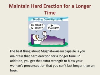 Maintain Hard Erection for a Longer
Time
The best thing about Mughal-e-Azam capsule is you
maintain that hard erection for a longer time. In
addition, you get that extra strength to blow your
woman’s preconception that you can’t last longer than an
hour.
 