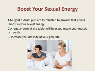 Boost Your Sexual Energy
1.Mughal-e-Azam plus are formulated to provide that power
boost in your sexual energy.
2.A regular dose of the tablet will help you regain your muscle
strength.
3. Increase the intensity of your genitals.
 