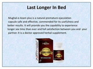 Last Longer In Bed
Mughal-e-Azam plus is a natural premature ejaculation
capsule safe and effective, commended for its usefulness and
better results. It will provide you the capability to experience
longer sex time than ever and full satisfaction between you and your
partner. It is a doctor approved herbal supplement.
 