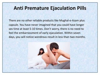 Anti Premature Ejaculation Pills
There are no other reliable products like Mughal-e-Azam plus
capsule. You have never imagined that you could have longer
sex time at least 5-10 times. Don’t worry, there is no need to
feel the embarrassment of early ejaculation. Within seven
days, you will notice wondrous result in less than two months.
 