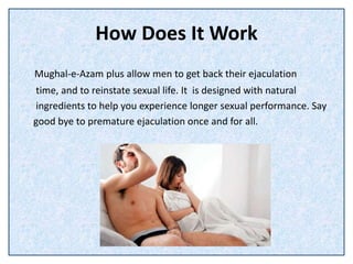 How Does It Work
Mughal-e-Azam plus allow men to get back their ejaculation
time, and to reinstate sexual life. It is designed with natural
ingredients to help you experience longer sexual performance. Say
good bye to premature ejaculation once and for all.
 