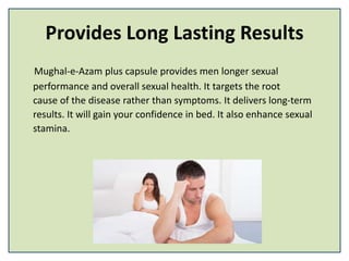 Provides Long Lasting Results
Mughal-e-Azam plus capsule provides men longer sexual
performance and overall sexual health. It targets the root
cause of the disease rather than symptoms. It delivers long-term
results. It will gain your confidence in bed. It also enhance sexual
stamina.
 